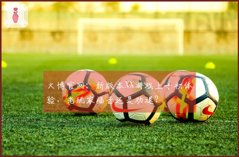 火博官网：新版本XX游戏上手初体验，老玩家福音还是劝退？