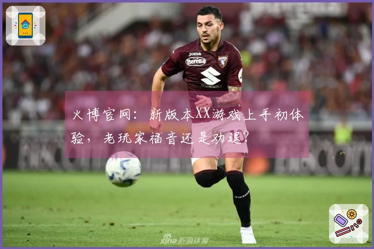 火博官网：新版本XX游戏上手初体验，老玩家福音还是劝退？